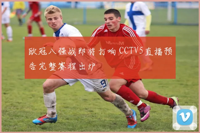 欧冠八强战即将打响 CCTV5直播预告完整赛程出炉