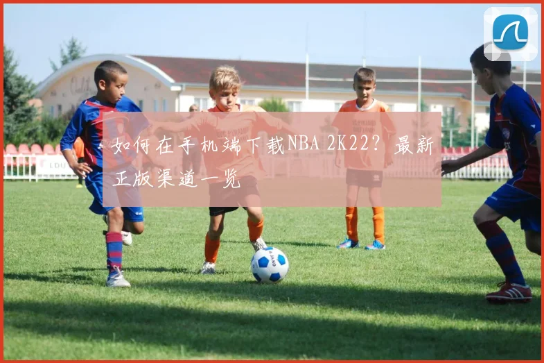 如何在手机端下载NBA 2K22？最新正版渠道一览