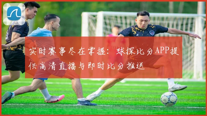 实时赛事尽在掌握：球探比分APP提供高清直播与即时比分推送