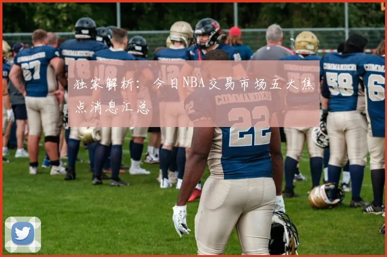 独家解析:今日NBA交易市场五大焦点消息汇总