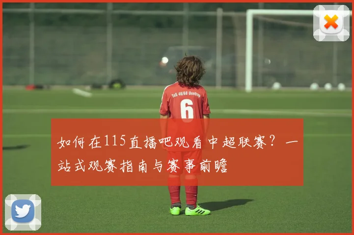 如何在115直播吧观看中超联赛？一站式观赛指南与赛事前瞻