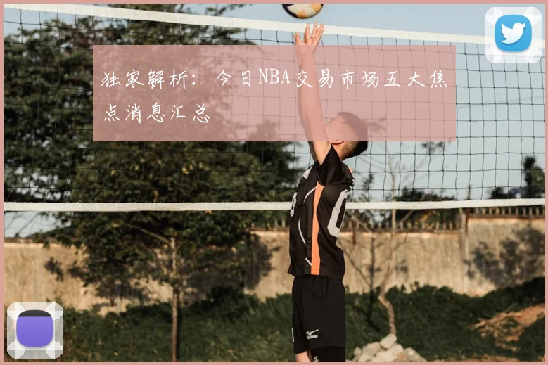 独家解析：今日NBA交易市场五大焦点消息汇总