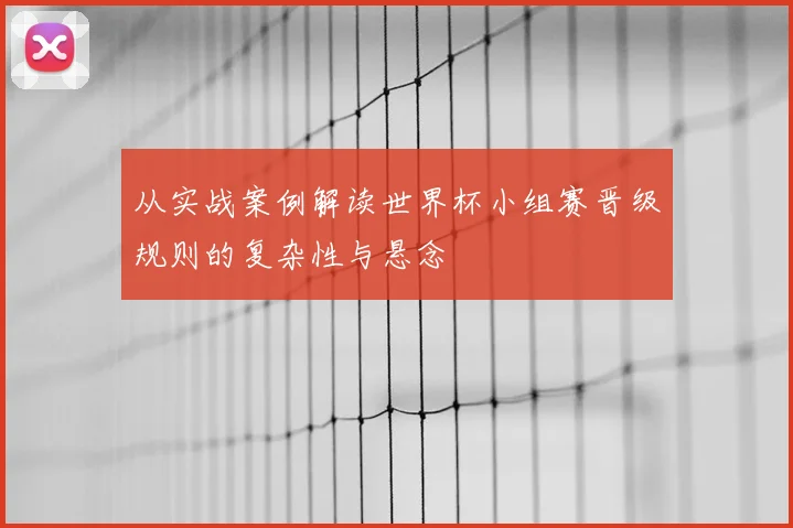 从实战案例解读世界杯小组赛晋级规则的复杂性与悬念