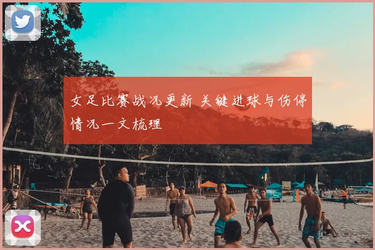 女足比赛战况更新 关键进球与伤停情况一文梳理